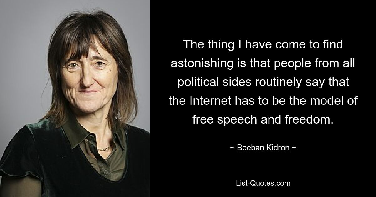 The thing I have come to find astonishing is that people from all political sides routinely say that the Internet has to be the model of free speech and freedom. — © Beeban Kidron