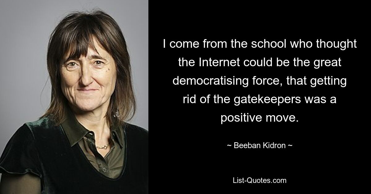 I come from the school who thought the Internet could be the great democratising force, that getting rid of the gatekeepers was a positive move. — © Beeban Kidron