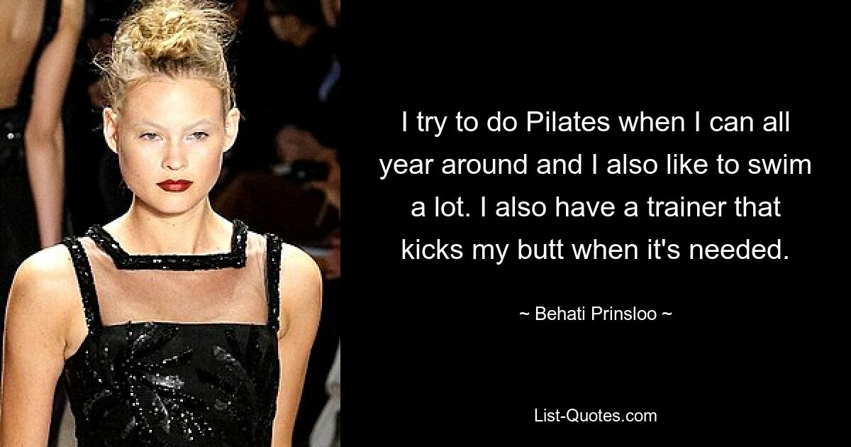 I try to do Pilates when I can all year around and I also like to swim a lot. I also have a trainer that kicks my butt when it's needed. — © Behati Prinsloo