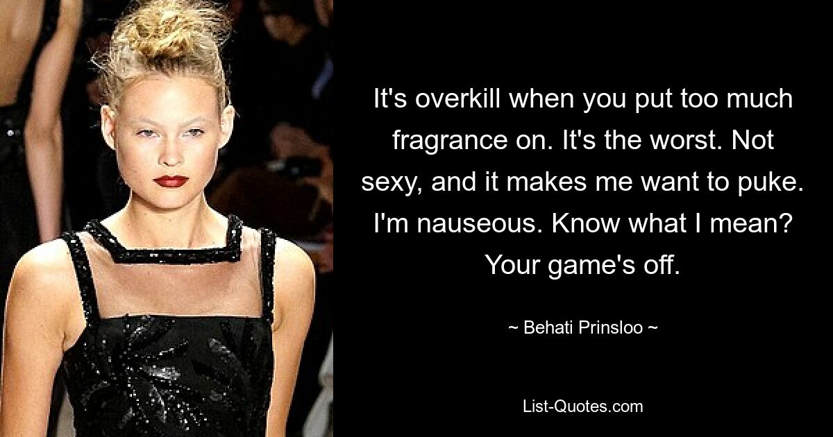 It's overkill when you put too much fragrance on. It's the worst. Not sexy, and it makes me want to puke. I'm nauseous. Know what I mean? Your game's off. — © Behati Prinsloo