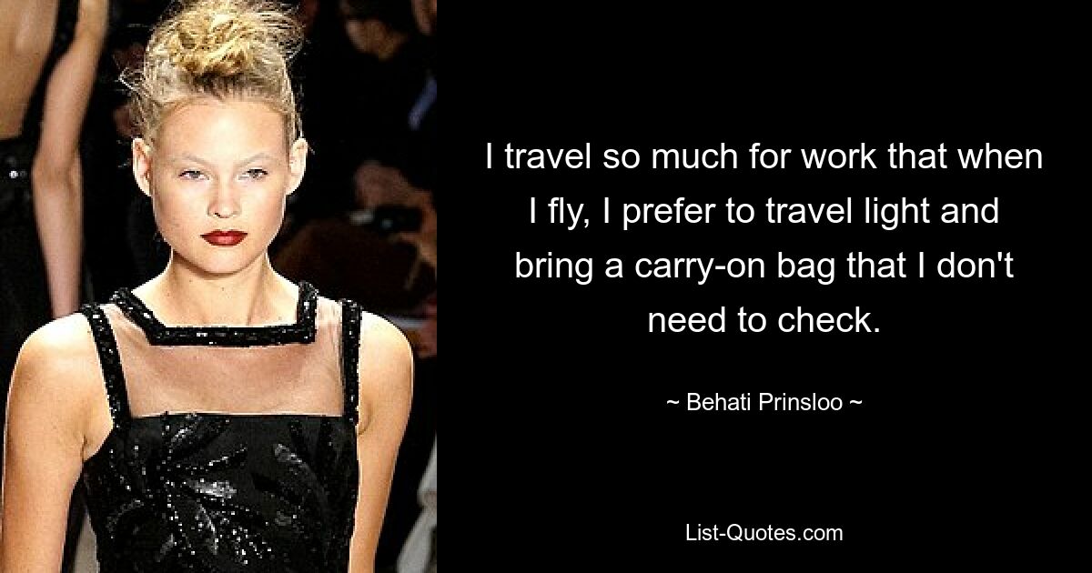 I travel so much for work that when I fly, I prefer to travel light and bring a carry-on bag that I don't need to check. — © Behati Prinsloo