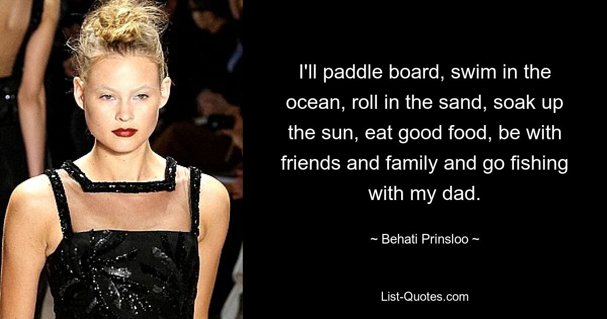 I'll paddle board, swim in the ocean, roll in the sand, soak up the sun, eat good food, be with friends and family and go fishing with my dad. — © Behati Prinsloo