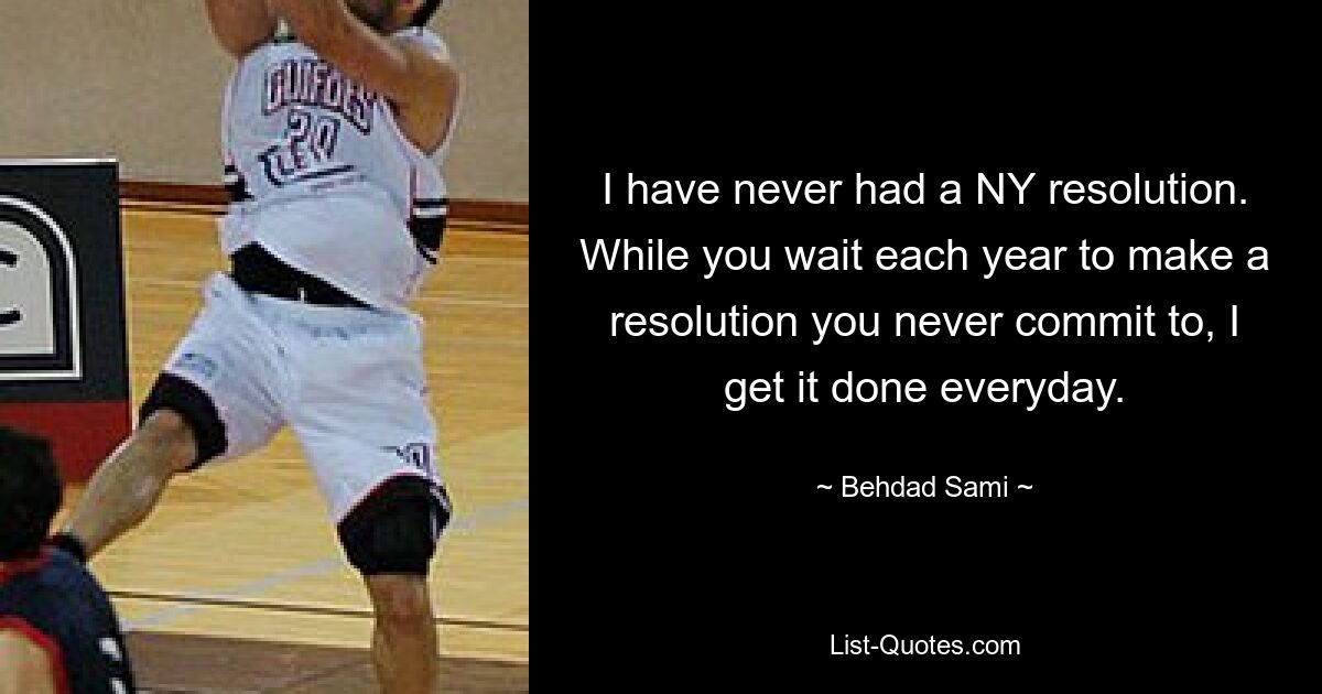 I have never had a NY resolution. While you wait each year to make a resolution you never commit to, I get it done everyday. — © Behdad Sami