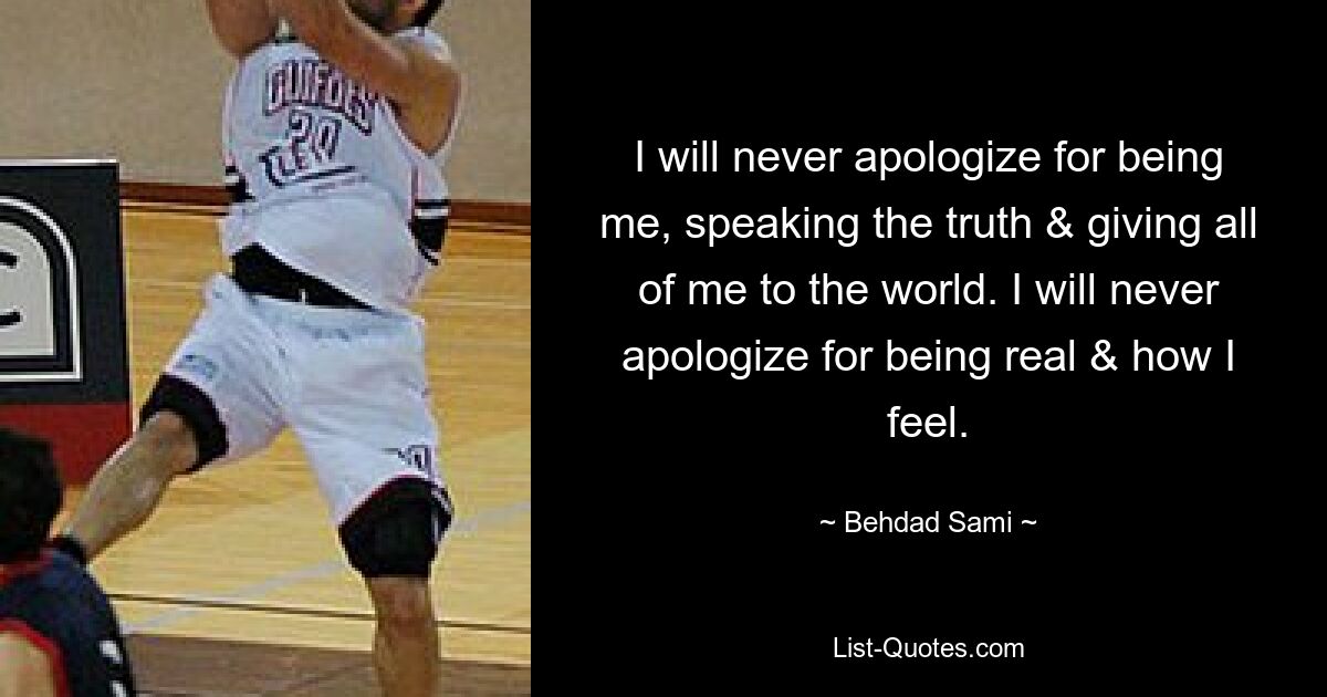 I will never apologize for being me, speaking the truth & giving all of me to the world. I will never apologize for being real & how I feel. — © Behdad Sami