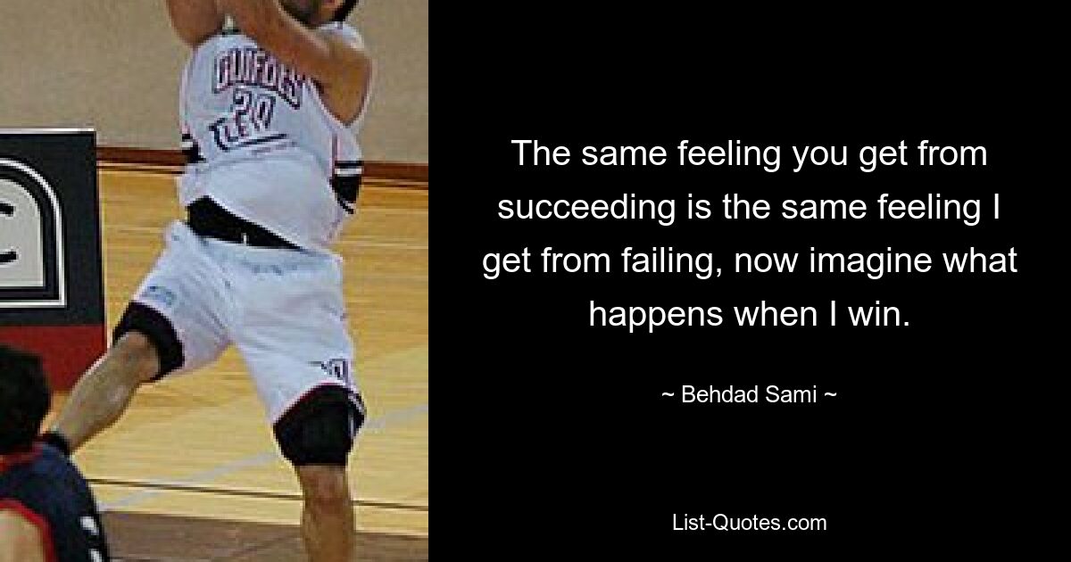 The same feeling you get from succeeding is the same feeling I get from failing, now imagine what happens when I win. — © Behdad Sami