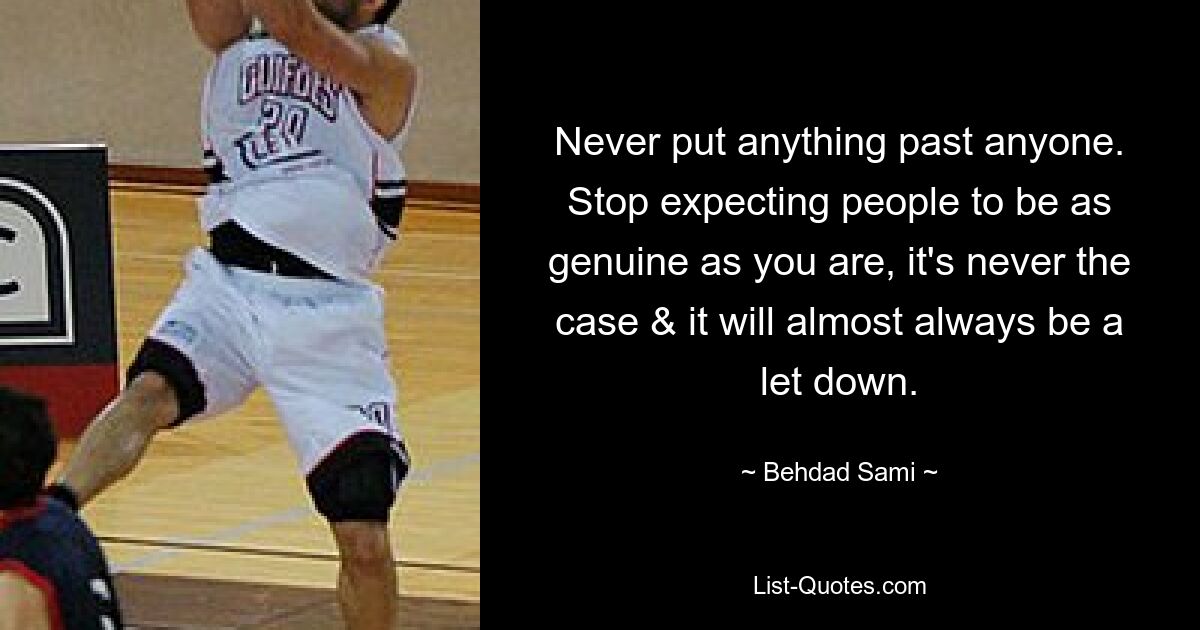 Never put anything past anyone. Stop expecting people to be as genuine as you are, it's never the case & it will almost always be a let down. — © Behdad Sami