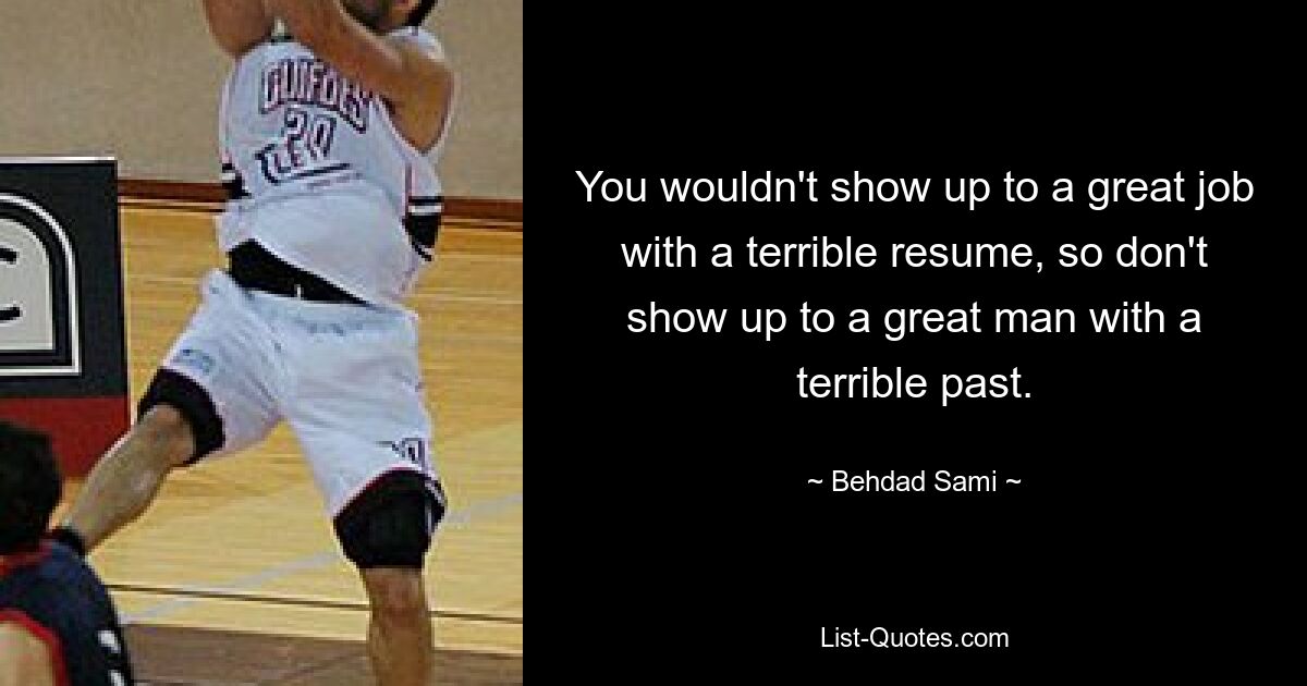 You wouldn't show up to a great job with a terrible resume, so don't show up to a great man with a terrible past. — © Behdad Sami