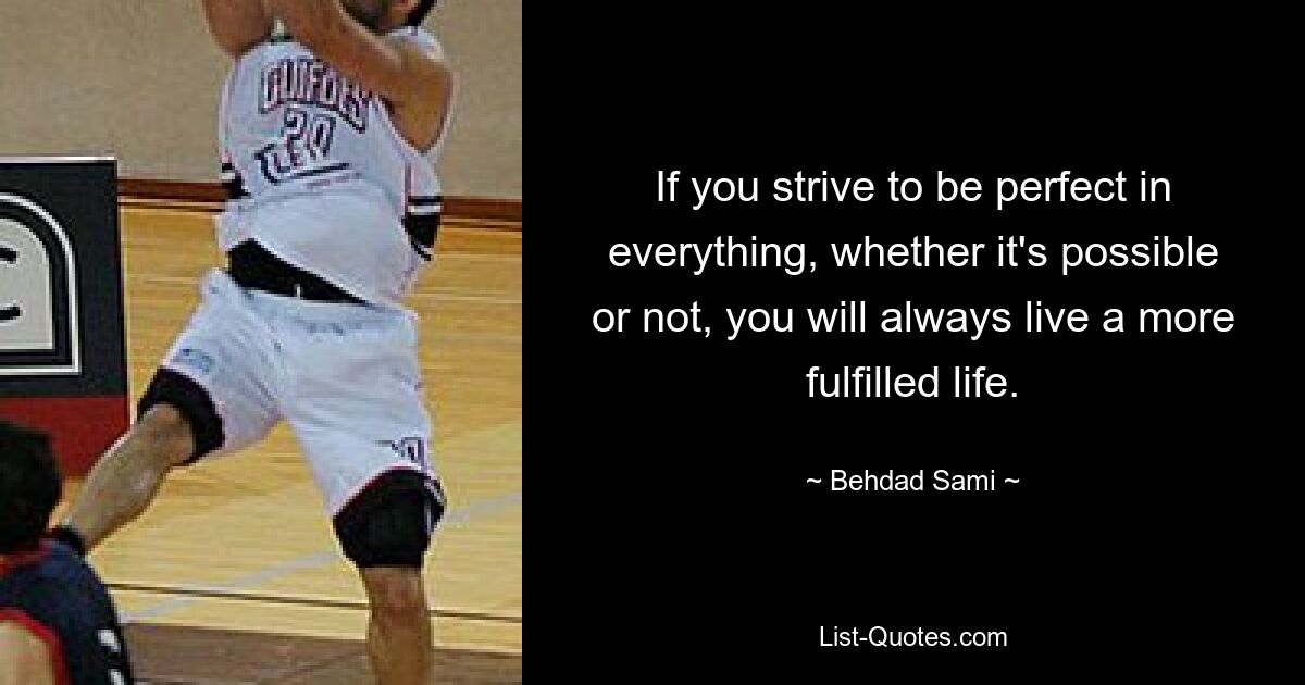 If you strive to be perfect in everything, whether it's possible or not, you will always live a more fulfilled life. — © Behdad Sami