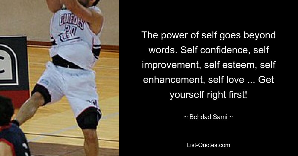 The power of self goes beyond words. Self confidence, self improvement, self esteem, self enhancement, self love ... Get yourself right first! — © Behdad Sami