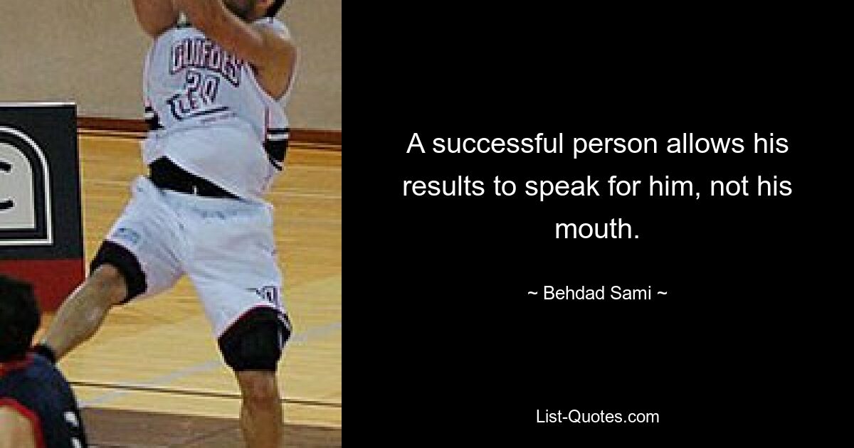 A successful person allows his results to speak for him, not his mouth. — © Behdad Sami