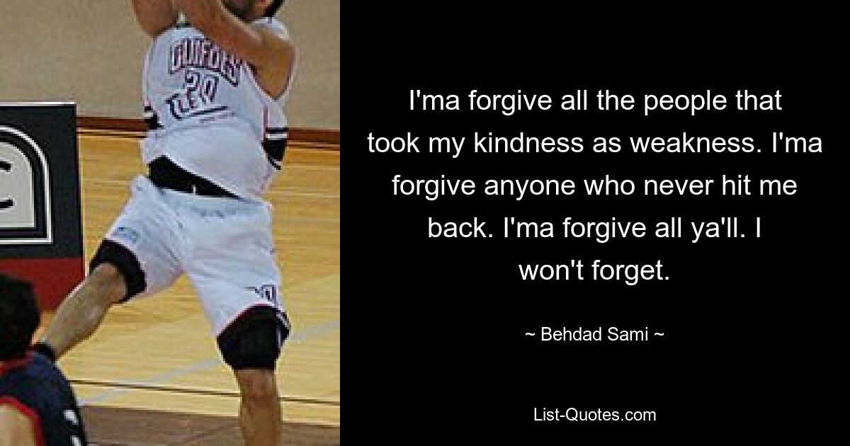 I'ma forgive all the people that took my kindness as weakness. I'ma forgive anyone who never hit me back. I'ma forgive all ya'll. I won't forget. — © Behdad Sami