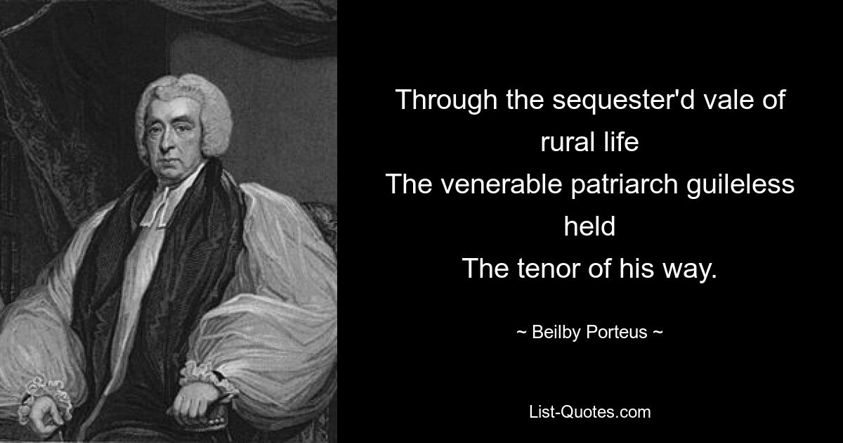 Through the sequester'd vale of rural life
The venerable patriarch guileless held
The tenor of his way. — © Beilby Porteus