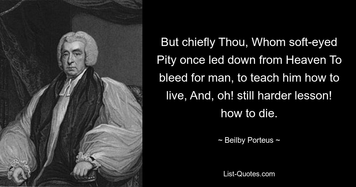 But chiefly Thou, Whom soft-eyed Pity once led down from Heaven To bleed for man, to teach him how to live, And, oh! still harder lesson! how to die. — © Beilby Porteus