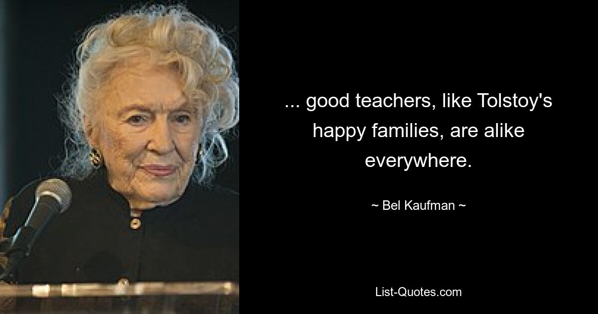 ... good teachers, like Tolstoy's happy families, are alike everywhere. — © Bel Kaufman