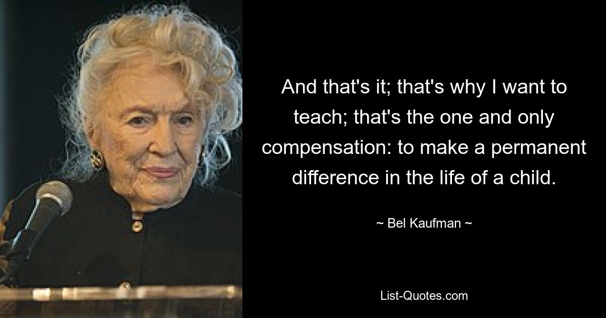 And that's it; that's why I want to teach; that's the one and only compensation: to make a permanent difference in the life of a child. — © Bel Kaufman