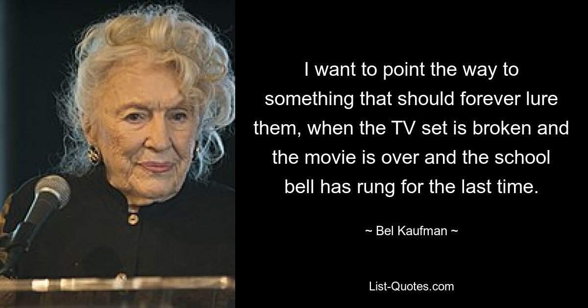 I want to point the way to something that should forever lure them, when the TV set is broken and the movie is over and the school bell has rung for the last time. — © Bel Kaufman