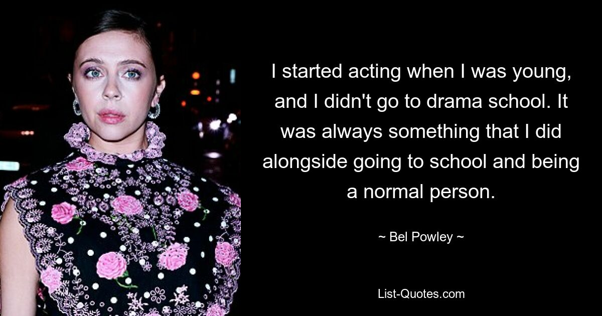 I started acting when I was young, and I didn't go to drama school. It was always something that I did alongside going to school and being a normal person. — © Bel Powley