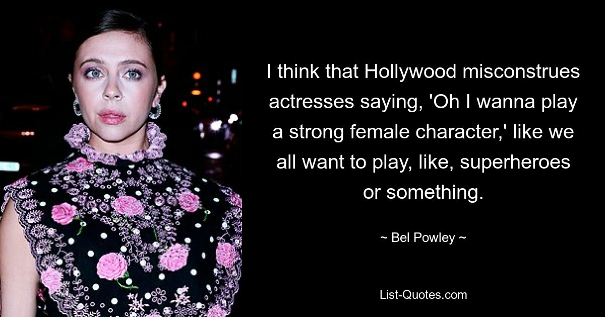 I think that Hollywood misconstrues actresses saying, 'Oh I wanna play a strong female character,' like we all want to play, like, superheroes or something. — © Bel Powley