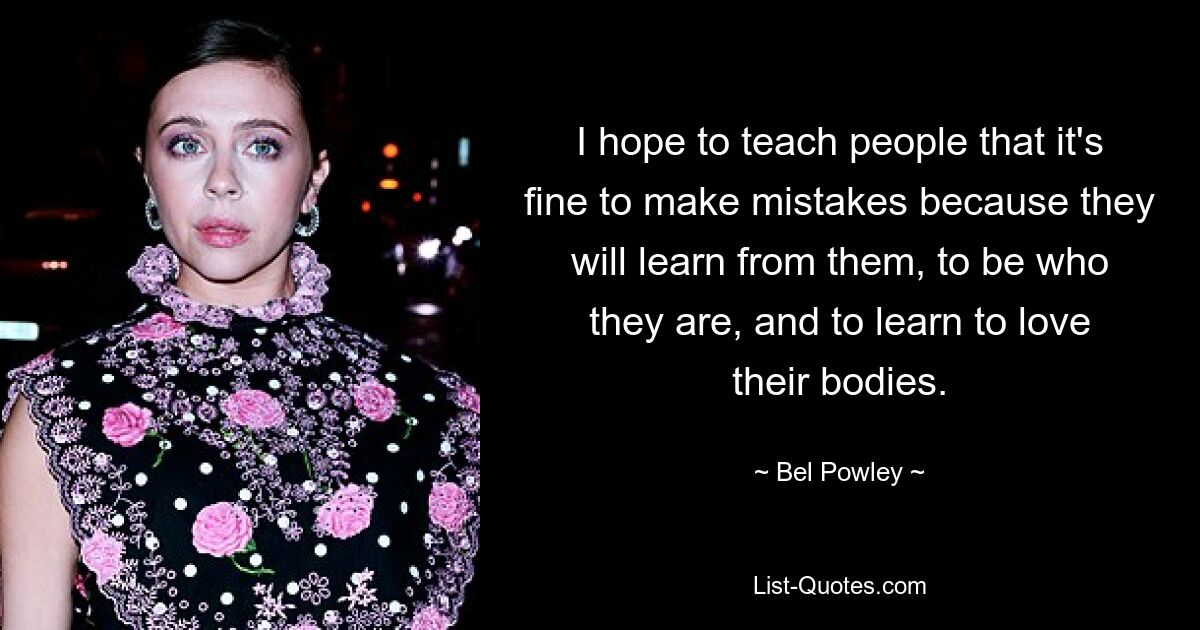 I hope to teach people that it's fine to make mistakes because they will learn from them, to be who they are, and to learn to love their bodies. — © Bel Powley