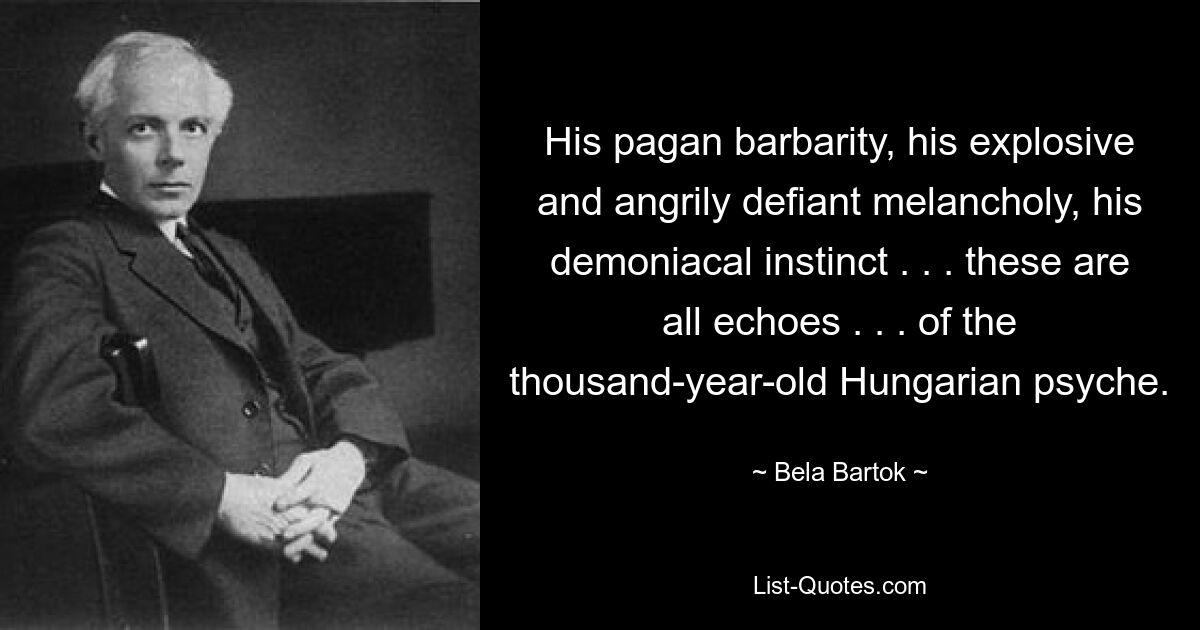 His pagan barbarity, his explosive and angrily defiant melancholy, his demoniacal instinct . . . these are all echoes . . . of the thousand-year-old Hungarian psyche. — © Bela Bartok