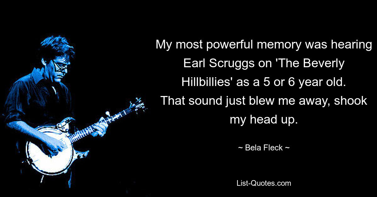 My most powerful memory was hearing Earl Scruggs on 'The Beverly Hillbillies' as a 5 or 6 year old. That sound just blew me away, shook my head up. — © Bela Fleck