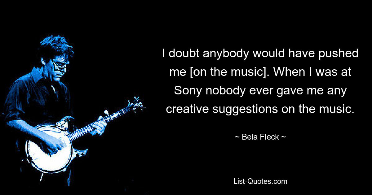 I doubt anybody would have pushed me [on the music]. When I was at Sony nobody ever gave me any creative suggestions on the music. — © Bela Fleck