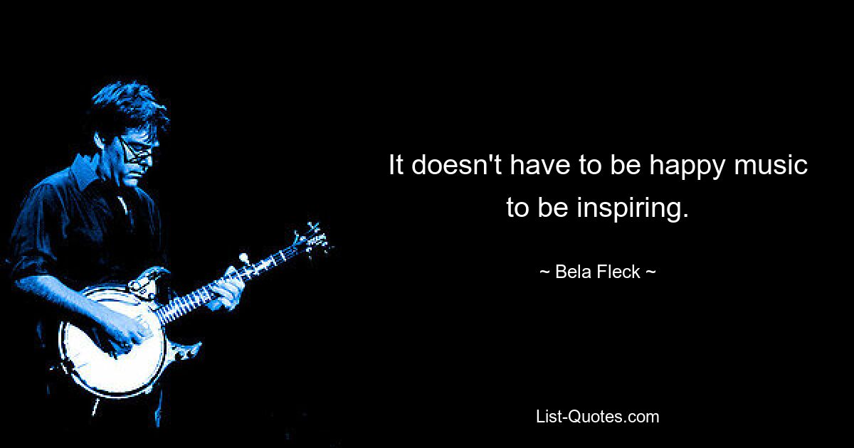 It doesn't have to be happy music to be inspiring. — © Bela Fleck