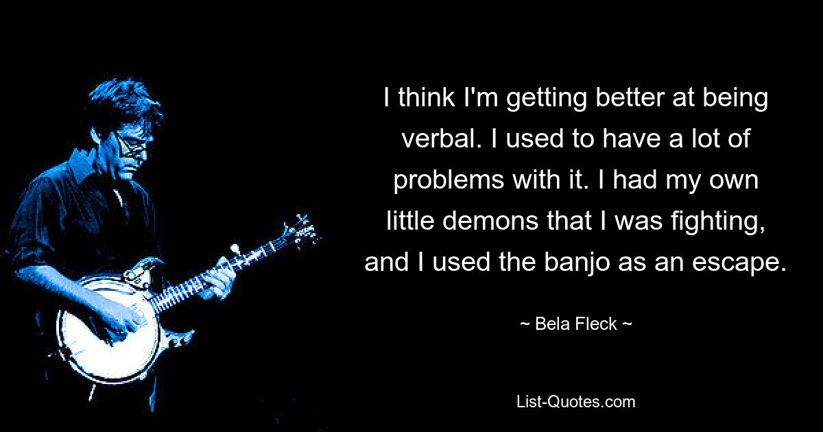 I think I'm getting better at being verbal. I used to have a lot of problems with it. I had my own little demons that I was fighting, and I used the banjo as an escape. — © Bela Fleck