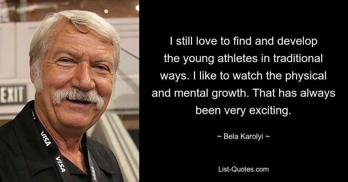 I still love to find and develop the young athletes in traditional ways. I like to watch the physical and mental growth. That has always been very exciting. — © Bela Karolyi