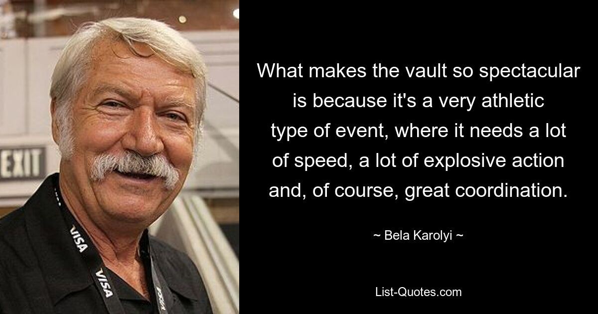 What makes the vault so spectacular is because it's a very athletic type of event, where it needs a lot of speed, a lot of explosive action and, of course, great coordination. — © Bela Karolyi