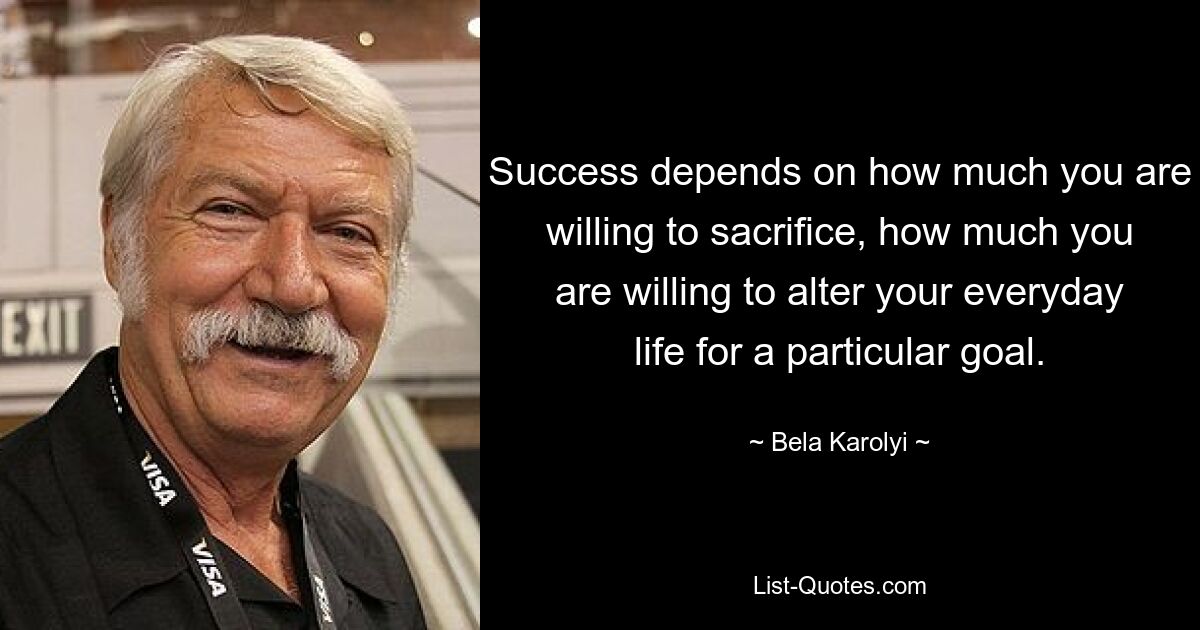 Success depends on how much you are willing to sacrifice, how much you are willing to alter your everyday life for a particular goal. — © Bela Karolyi