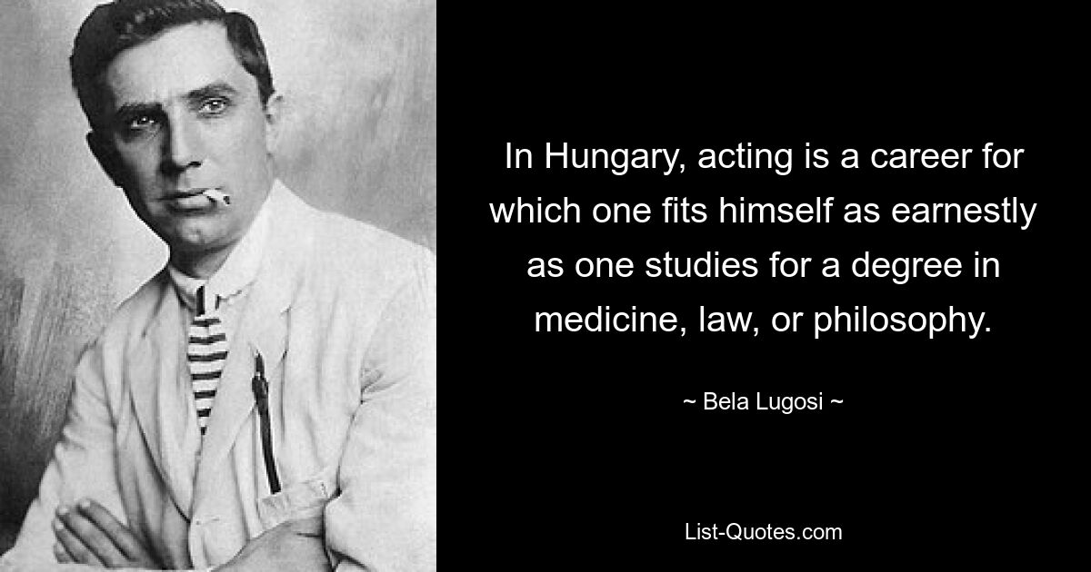 In Hungary, acting is a career for which one fits himself as earnestly as one studies for a degree in medicine, law, or philosophy. — © Bela Lugosi