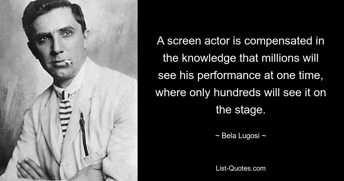 A screen actor is compensated in the knowledge that millions will see his performance at one time, where only hundreds will see it on the stage. — © Bela Lugosi