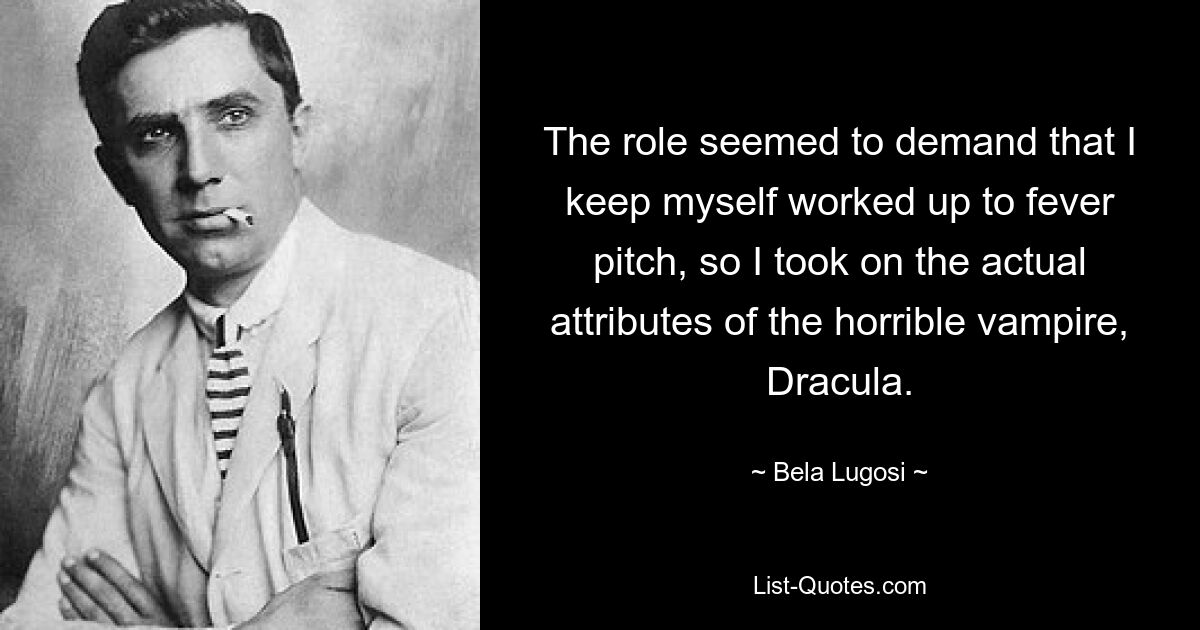 The role seemed to demand that I keep myself worked up to fever pitch, so I took on the actual attributes of the horrible vampire, Dracula. — © Bela Lugosi