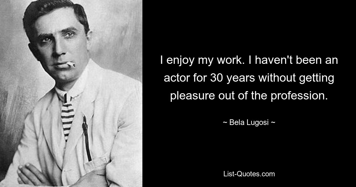 I enjoy my work. I haven't been an actor for 30 years without getting pleasure out of the profession. — © Bela Lugosi