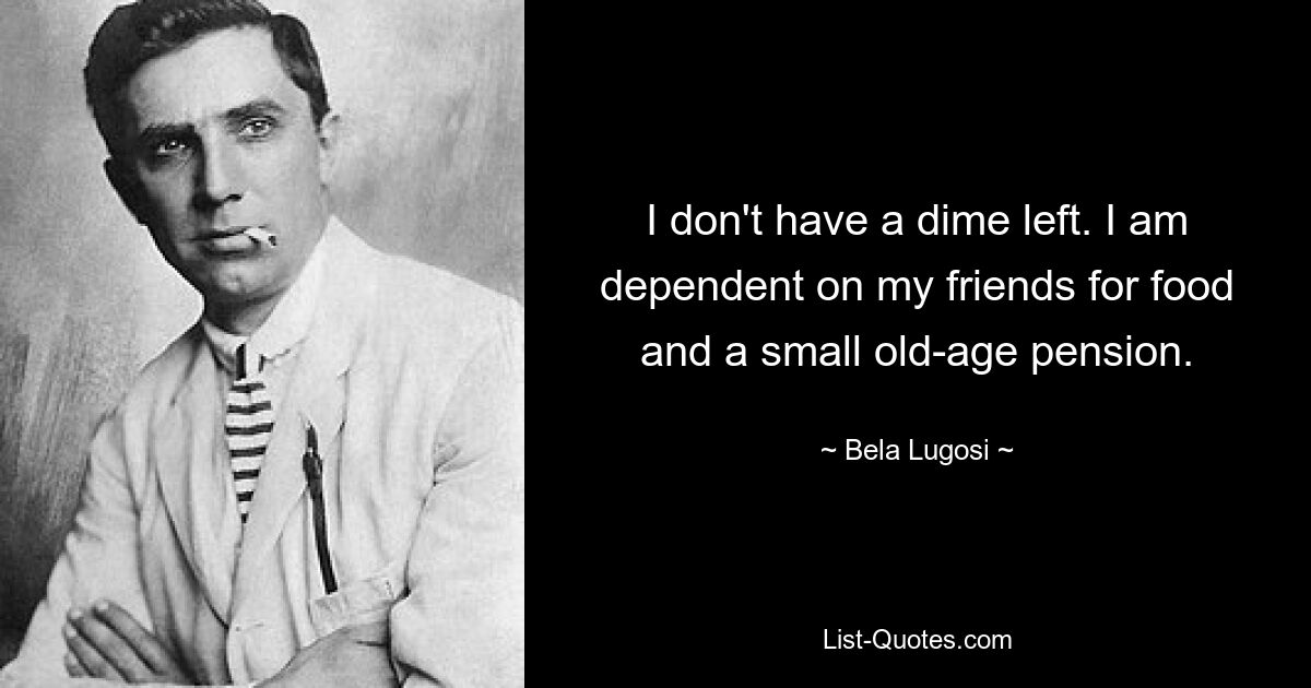 I don't have a dime left. I am dependent on my friends for food and a small old-age pension. — © Bela Lugosi