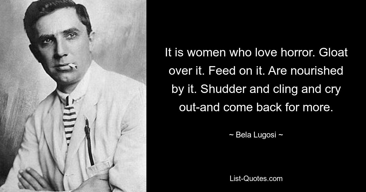 It is women who love horror. Gloat over it. Feed on it. Are nourished by it. Shudder and cling and cry out-and come back for more. — © Bela Lugosi