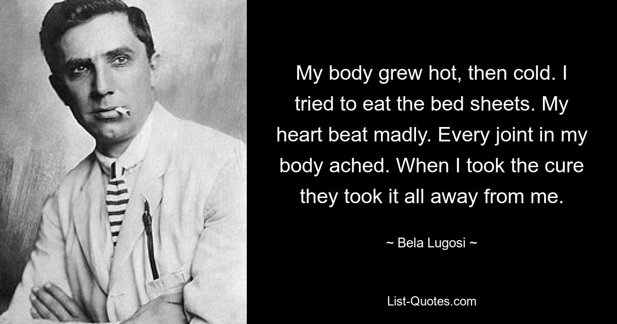 My body grew hot, then cold. I tried to eat the bed sheets. My heart beat madly. Every joint in my body ached. When I took the cure they took it all away from me. — © Bela Lugosi