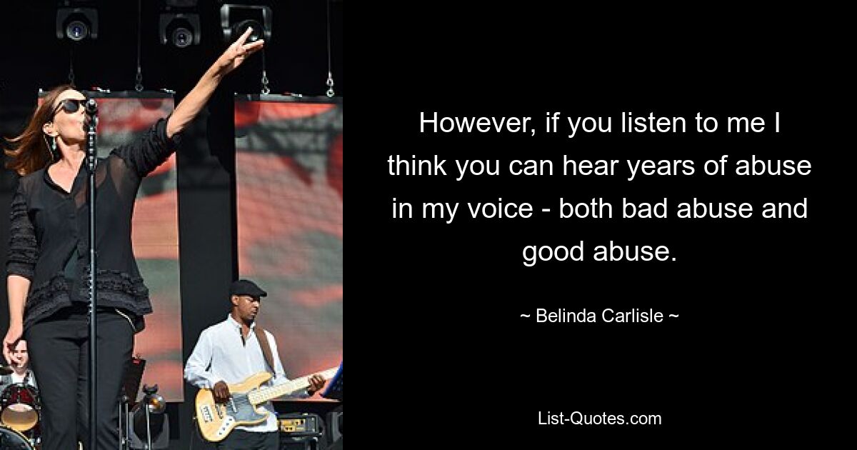 However, if you listen to me I think you can hear years of abuse in my voice - both bad abuse and good abuse. — © Belinda Carlisle