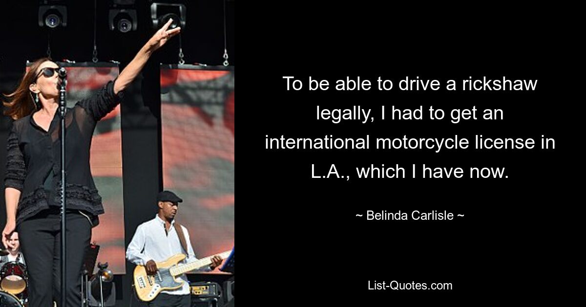 To be able to drive a rickshaw legally, I had to get an international motorcycle license in L.A., which I have now. — © Belinda Carlisle