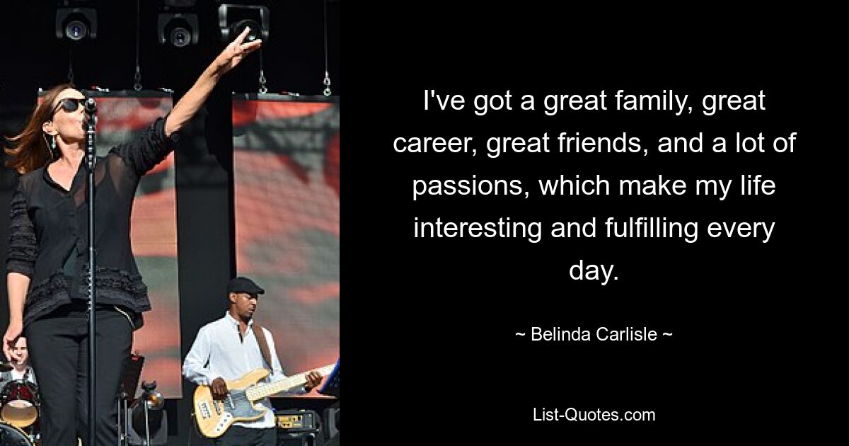 I've got a great family, great career, great friends, and a lot of passions, which make my life interesting and fulfilling every day. — © Belinda Carlisle