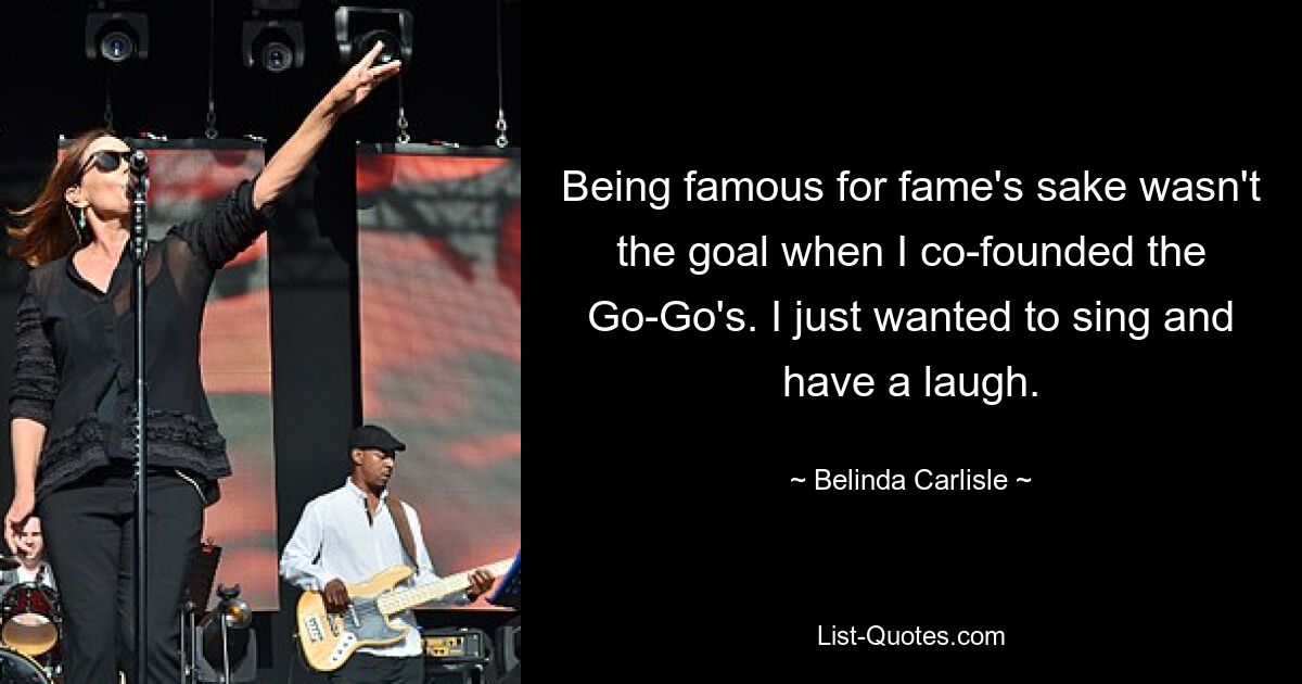 Being famous for fame's sake wasn't the goal when I co-founded the Go-Go's. I just wanted to sing and have a laugh. — © Belinda Carlisle