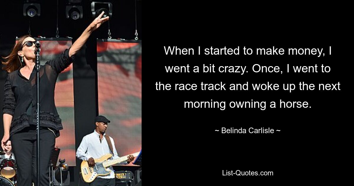 When I started to make money, I went a bit crazy. Once, I went to the race track and woke up the next morning owning a horse. — © Belinda Carlisle