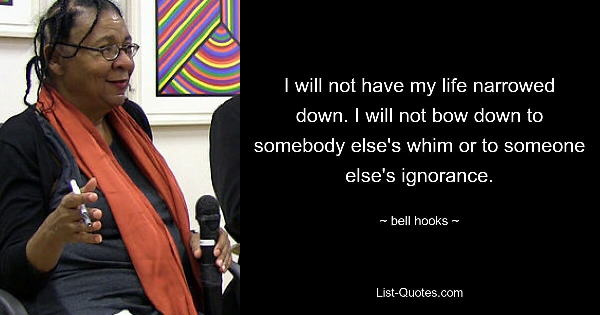 I will not have my life narrowed down. I will not bow down to somebody else's whim or to someone else's ignorance. — © bell hooks