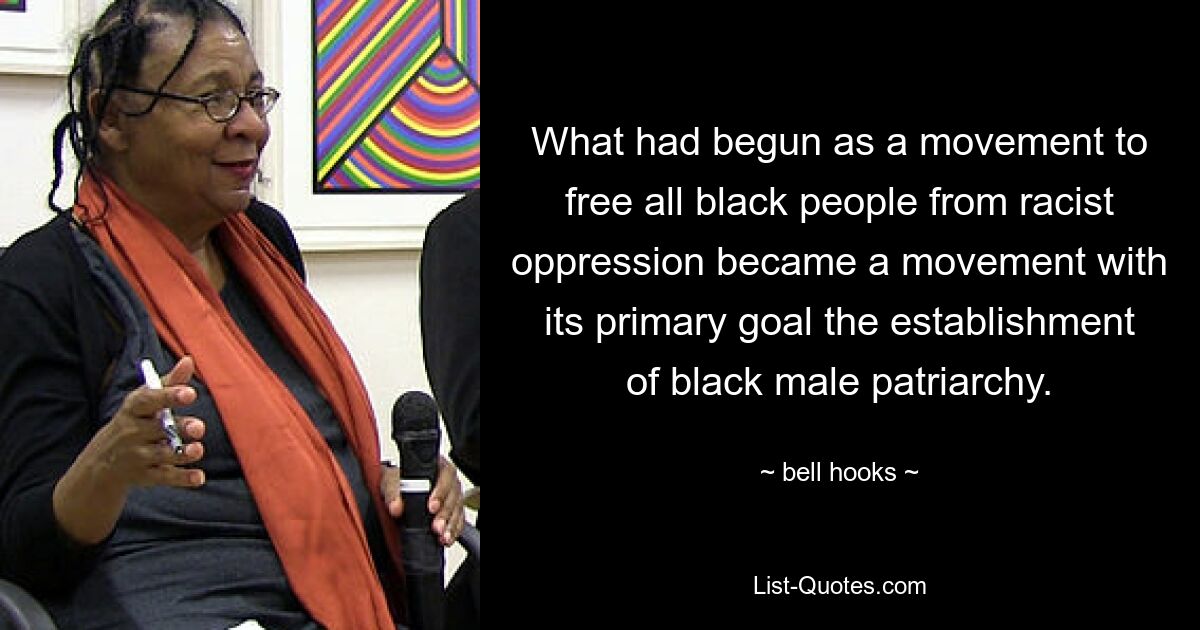 What had begun as a movement to free all black people from racist oppression became a movement with its primary goal the establishment of black male patriarchy. — © bell hooks