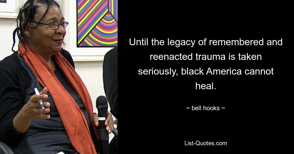 Until the legacy of remembered and reenacted trauma is taken seriously, black America cannot heal. — © bell hooks