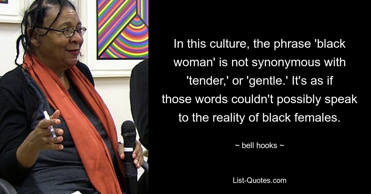 In this culture, the phrase 'black woman' is not synonymous with 'tender,' or 'gentle.' It's as if those words couldn't possibly speak to the reality of black females. — © bell hooks