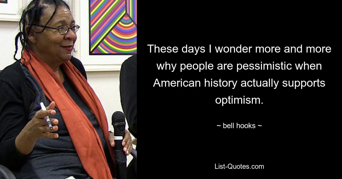 These days I wonder more and more why people are pessimistic when American history actually supports optimism. — © bell hooks