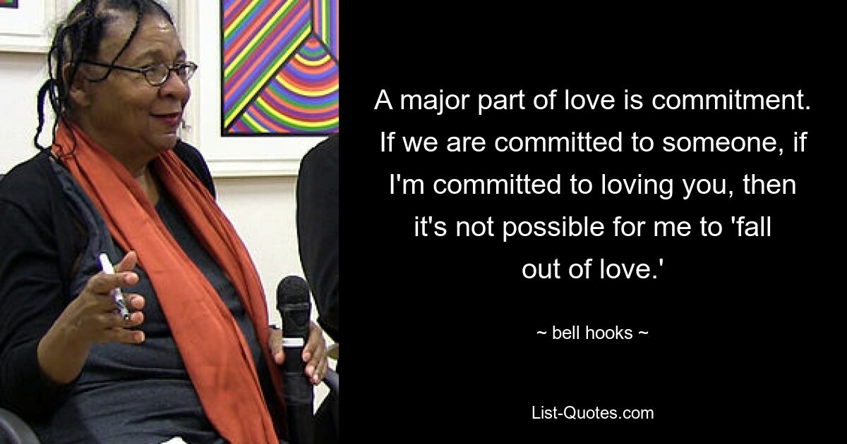 A major part of love is commitment. If we are committed to someone, if I'm committed to loving you, then it's not possible for me to 'fall out of love.' — © bell hooks