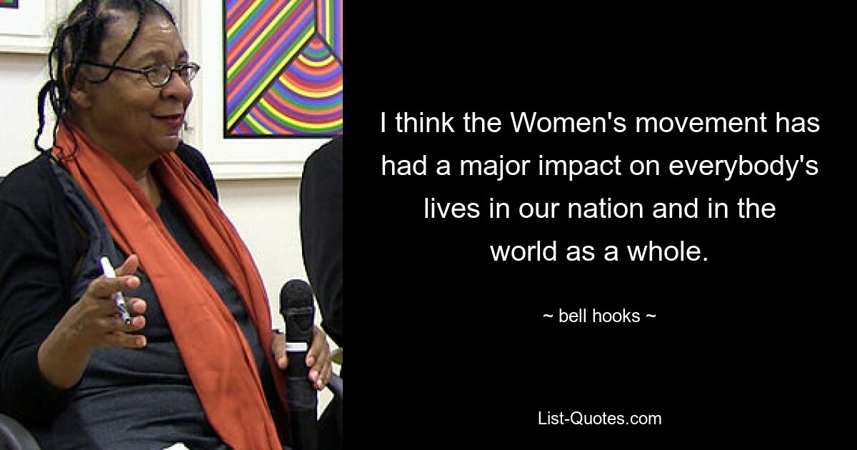 I think the Women's movement has had a major impact on everybody's lives in our nation and in the world as a whole. — © bell hooks